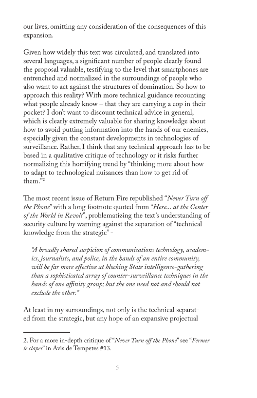 our lives, omitting any consideration of the consequences of this
expansion.

 

Given how widely this text was circulated, and translated into
several languages, a significant number of people clearly found
the proposal valuable, testifying to the level that smartphones are
entrenched and normalized in the surroundings of people who
also want to act against the structures of domination. So how to
approach this reality? With more technical guidance recounting
what people already know ~ that they are carrying a cop in their
pocket? I don't want to discount technical advice in general,
which is clearly extremely valuable for sharing knowledge about
how to avoid putting information into the hands of our enemies,
especially given the constant developments in technologies of,
surveillance. Rather, I think that any technical approach has to be
based in a qualitative critique of technology or it risks further
normalizing this horrifying trend by “thinking more about how
to adapt to technological nuisances than how to get rid of
them.”*

‘The most recent issue of Return Fire republished “Never Turn off
the Phone” with a long footnote quoted from “Here. at the Cente
of the World in Revolt’, problematizing the text's understanding of
security culture by warning against the separation of “technical
knowledge from the strategic” -

 

“A broadly shared suspicion of communications technology, academ-
ics, journalists, and police, in the hands of an entire community,
‘will be far more effective at blocking State intelligence-gathering
than a sophisticated array of counter-surveillance techniques in the
sands of one affinity group; but the one need not and should not
exclude the oth

 

At least in my surroundings, not only is the technical separat-
ced from the strategic, but any hope of an expansive projectual

2, For a more in-depth critique of “Never Turn off the Phone” see “Fermer
Je clapet"in Avis de Tempetes #13.
